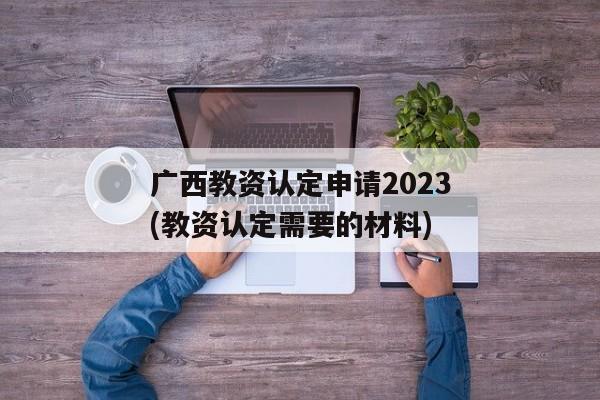 广西教资认定申请2023(教资认定需要的材料)