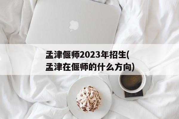 孟津偃师2023年招生(孟津在偃师的什么方向)